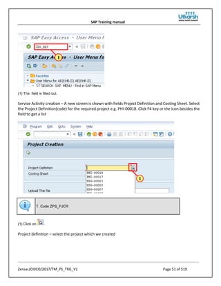 SAP Training manual
Zensar/CIDCO/2017/TM_PS_TRG_V1 Page 51 of 519
(1) The field is filled out.
Service Activity creation – A new screen is shown with fields Project Definition and Costing Sheet. Select
the Project Definition(code) for the required project e.g. PHI-00018. Click F4 key or the icon besides the
field to get a list
T. Code ZPS_PJCR
(1) Click on .
Project definition – select the project which we created
 