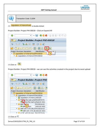 SAP Training manual
Zensar/CIDCO/2017/TM_PS_TRG_V1 Page 57 of 519
Transaction Code: CJ20N
(1) is double-clicked.
Project Builder: Project PHI-00018 – Click on Expand All
(1) Click on .
Project Builder: Project PHI-00018 – we can see the activities created in the project due to excel upload
(1) Click on .
 