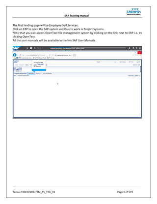 SAP Training manual
Zensar/CIDCO/2017/TM_PS_TRG_V1 Page 6 of 519
The first landing page will be Employee Self Services.
Click on ERP to open the SAP system and thus to work in Project Systems.
Note that you can access OpenText file management system by clicking on the link next to ERP i.e. by
clicking OpenText.
All the user manuals will be available in the link SAP User Manuals
 