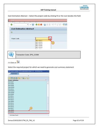 SAP Training manual
Zensar/CIDCO/2017/TM_PS_TRG_V1 Page 62 of 519
Cost Estimation Abstract – Select the project code by clicking F4 or the icon besides the field
Transaction Code: ZPS_COSM
(1) Click on .
Select the required project for which we need to generate cost summary statement
 