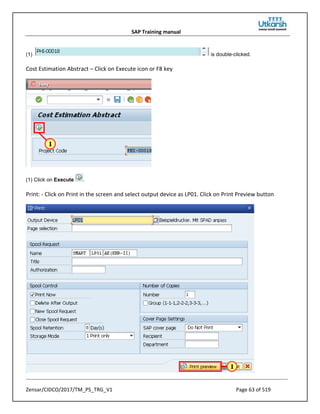 SAP Training manual
Zensar/CIDCO/2017/TM_PS_TRG_V1 Page 63 of 519
(1) is double-clicked.
Cost Estimation Abstract – Click on Execute icon or F8 key
(1) Click on Execute .
Print: - Click on Print in the screen and select output device as LP01. Click on Print Preview button
 