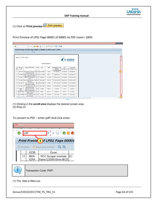 SAP Training manual
Zensar/CIDCO/2017/TM_PS_TRG_V1 Page 64 of 519
(1) Click on Print preview .
Print Preview of LP01 Page 00001 of 00001 As PDF zoom= 100%
(1) Clicking in the scroll area displays the desired screen area.
(2) Drop on .
To convert to PDF – enter pdf! And click enter
Transaction Code: PDF!
(1) The field is filled out.
 