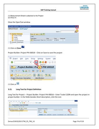 SAP Training manual
Zensar/CIDCO/2017/TM_PS_TRG_V1 Page 74 of 519
(1) Measurement Sheet is attached to the Project
(2) Drop on .
Close the OpenText window
(1) Click on Close .
Project Builder: Project PHI-00018 – Click on Save to save the project
(1) Click on .
3.15. Long Text for Project Definition
Long Text for Project -- Project Builder: Project PHI-00018 – Enter Tcode CJ20N and open the project in
project builder. In the fields besides Short description, click the icon
 