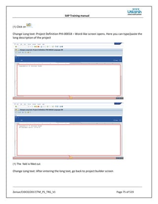 SAP Training manual
Zensar/CIDCO/2017/TM_PS_TRG_V1 Page 75 of 519
(1) Click on .
Change Long text: Project Definition PHI-00018 – Word-like screen opens. Here you can type/paste the
long description of the project
(1) The field is filled out.
Change Long text: After entering the long text, go back to project builder screen
 