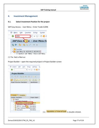 SAP Training manual
Zensar/CIDCO/2017/TM_PS_TRG_V1 Page 77 of 519
4. Investment Management
4.1. Select Investment Position for the project
SAP Easy Access - User Menu – Enter Tcode CJ20N
(1) The field is filled out.
Project Builder – open the required project in Project Builder screen
(1) is double-clicked.
 