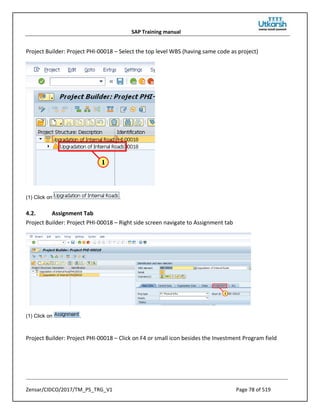 SAP Training manual
Zensar/CIDCO/2017/TM_PS_TRG_V1 Page 78 of 519
Project Builder: Project PHI-00018 – Select the top level WBS (having same code as project)
(1) Click on .
4.2. Assignment Tab
Project Builder: Project PHI-00018 – Right side screen navigate to Assignment tab
(1) Click on .
Project Builder: Project PHI-00018 – Click on F4 or small icon besides the Investment Program field
 