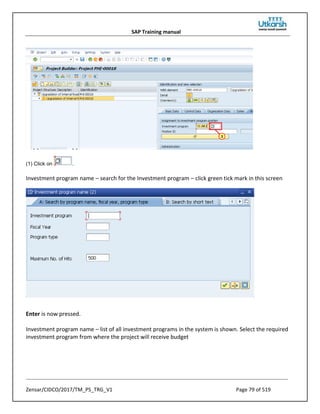 SAP Training manual
Zensar/CIDCO/2017/TM_PS_TRG_V1 Page 79 of 519
(1) Click on .
Investment program name – search for the Investment program – click green tick mark in this screen
Enter is now pressed.
Investment program name – list of all investment programs in the system is shown. Select the required
investment program from where the project will receive budget
 