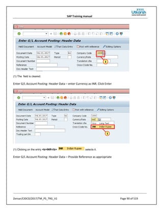 SAP Training manual
Zensar/CIDCO/2017/TM_PS_TRG_V1 Page 90 of 519
(1) The field is cleared.
Enter G/L Account Posting: Header Data – enter Currency as INR. Click Enter
(1) Clicking on the entry <b>INR</b> selects it.
Enter G/L Account Posting: Header Data – Provide Reference as appropriate
 