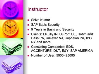 Instructor

   Selva Kumar
   SAP Basis Security
   9 Years in Basis and Security
   Clients: Eli Lilly IN, DuPont DE, Rohm and
    Hass PA, Unilever NJ, Cephalon PA, IPG
    NY and more
   Consulting Companies: EDS,
    ACCENTURE, D&T, E&Y, SAP AMERICA
   Number of User: 5000- 25000
 