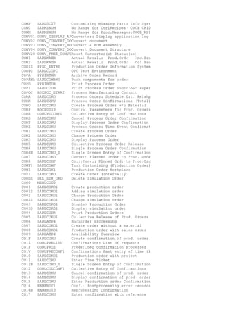 COMP SAPL0C27 Customizing Missing Parts Info Syst
CONC SAPMSNUM No.Range for CtrlRecipes: COCB_CRID
CONM SAPMSNUM No.Range for Proc.Messages:COCB_MSI
CONV01 CONV_DISPLAY_APConverter: Display application log
CONV02 CONV_CONVERT_DOConvert document
CONV03 CONV_CONVERT_BOConvert a BOM assembly
CONV04 CONV_CONVERT_DOConvert Document Structure
CONV20 CONV_FREE_CONVEReset Converter(s) Status(es)
CON1 SAPLKAZB Actual Reval.: Prod.Ordr Ind.Pro
CON2 SAPLKAZB Actual Reval.: Prod.Ordr Col.Pro
COOIS PPIO_ENTRY Production Order Information System
COOPC SAPLCOOPC OPC Test Environment
COPA PPPIBTAR Archive Order Record
COPAWA SAPLCOWBHU Pack components for order
COPD PPPIBTDR Print Process Order
COPI SAPLCODR Print Process Order ShopFloor Paper
COPOC RCOPOC_START Process Manufacturing Cockpit
CORA SAPLCOKO Process Order: Schedule Ext. Relshp
CORK SAPLCORU Process Order Confirmations (Total)
CORO SAPLCOKO Create Process Order w/o Material
CORP ROOP0013 Control Parameters for Proc. Orders
CORR CORUPICONF1 Collective Entry of Confirmations
CORS SAPLCORU Cancel Process Order Confirmation
CORT SAPLCORU Display Process Order Confirmation
CORZ SAPLCORU Process Order: Time Event Confirmat
COR1 SAPLCOKO Create Process Order
COR2 SAPLCOKO Change Process Order
COR3 SAPLCOKO Display Process Order
COR5 SAPLCOKO Collective Process Order Release
COR6 SAPLCORU Single Process Order Confirmation
COR6N SAPLCORU_S Single Screen Entry of Confirmation
COR7 SAPLCOKO Convert Planned Order to Proc. Orde
COR8 SAPLCOUP Coll.Conv.: Plnned Ord. to Proc.Ord
COWF1 SAPLCOWF Task Customizing (Production Order)
COW1 SAPLCOW1 Production Order Workplace
COX1 SAPLCOKO Create Order (Internally)
CO0DS DEL_SIM_ORD Delete Simulation Order
CO00 MENUCO00
CO01 SAPLCOKO1 Create production order
CO01S SAPLCOKO1 Adding simulation order
CO02 SAPLCOKO1 Change Production Order
CO02S SAPLCOKO1 Change simulation order
CO03 SAPLCOKO1 Display Production Order
CO03S SAPLCOKO1 Display simulation order
CO04 SAPLCODR Print Production Orders
CO05 SAPLCOKO1 Collective Release of Prod. Orders
CO06 SAPLATP4 Backorder Processing
CO07 SAPLCOKO1 Create order without a material
CO08 SAPLCOKO1 Production order with sales order
CO09 SAPLATP4 Availability Overview
CO1F SAPLCORU Create confirmation of prod. order
CO1L CORUPRELIST Confirmation: List of requests
CO1P CORUPROZ Predefined confirmation processes
CO1V CORUPRECONF1 Confirmation: Fast entry of time tk
CO10 SAPLCOKO1 Production order with project
CO11 SAPLCORU Enter Time Ticket
CO11N SAPLCORU_S Single Screen Entry of Confirmation
CO12 CORUCOLCONF1 Collective Entry of Confirmations
CO13 SAPLCORU Cancel confirmation of prod. order
CO14 SAPLCORU Display confirmation of prod. order
CO15 SAPLCORU Enter Production order Confirmation
CO16 RMAFRU01 Conf.: Postprocessing error records
CO16N RMAFRU03 Reprocessing Confirmation
CO17 SAPLCORU Enter confirmation with reference
 