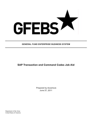 GENERAL FUND ENTERPRISE BUSINESS SYSTEM




                   SAP Transaction and Command Codes Job Aid




                                      Prepared by Accenture
                                         June 27, 2011




Department of the Army
United States of America
 