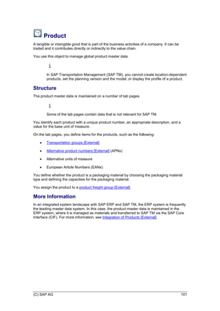(C) SAP AG 101
Product
A tangible or intangible good that is part of the business activities of a company. It can be
traded and it contributes directly or indirectly to the value chain.
You use this object to manage global product master data.
In SAP Transportation Management (SAP TM), you cannot create location-dependent
products, set the planning version and the model, or display the profile of a product.
Structure
The product master data is maintained on a number of tab pages.
Some of the tab pages contain data that is not relevant for SAP TM.
You identify each product with a unique product number, an appropriate description, and a
value for the base unit of measure.
On the tab pages, you define items for the products, such as the following:
 Transportation groups [External]
 Alternative product numbers [External] (APNs)
 Alternative units of measure
 European Article Numbers (EANs)
You define whether the product is a packaging material by choosing the packaging material
type and defining the capacities for the packaging material.
You assign the product to a product freight group [External].
More Information
In an integrated system landscape with SAP ERP and SAP TM, the ERP system is frequently
the leading master data system. In this case, the product master data is maintained in the
ERP system, where it is managed as materials and transferred to SAP TM via the SAP Core
Interface (CIF). For more information, see Integration of Products [External].
 