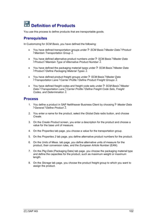 (C) SAP AG 102
Definition of Products
You use this process to define products that are transportable goods.
Prerequisites
In Customizing for SCM Basis, you have defined the following:
 You have defined transportation groups under SCM Basis Master Data Product
Maintain Transportation Group .
 You have defined alternative product numbers under SCM Basis Master Data
Product Maintain Type of Alternative Product Number .
 You have defined the packaging material types under SCM Basis Master Data
Product Define Packaging Material Types .
 You have defined product freight groups under SCM Basis Master Data
Transportation Lane Carrier Profile Define Product Freight Groups .
 You have defined freight codes and freight code sets under SCM Basis Master
Data Transportation Lane Carrier Profile Define Freight Code Sets, Freight
Codes, and Determination .
Process
1. You define a product in SAP NetWeaver Business Client by choosing Master Data
General Define Product .
2. You enter a name for the product, select the Global Data radio button, and choose
Create.
3. On the Create Product screen, you enter a description for the product and choose a
value for the base unit of measure.
4. On the Properties tab page, you choose a value for the transportation group.
5. On the Properties 2 tab page, you define alternative product numbers for the product.
6. On the Units of Meas. tab page, you define alternative units of measure for the
product, their conversion rules, and the European Article Number (EAN).
7. On the Pkg Data (Packaging Data) tab page, you choose the packaging material type
and define the capacities for the product, such as maximum weight or maximum
length.
8. On the Storage tab page, you choose the product freight group to which you want to
assign the product.
 