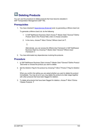 (C) SAP AG 103
Deleting Products
You can use this procedure to delete products that have become obsolete in
SAP Transportation Management (SAP TM).
Prerequisites
1. You have checked if dependencies [External] exist, by generating a Where-Used List.
To generate a Where-Used List, do the following:
1. In SAP NetWeaver Business Client choose Master Data General Define
Product and in the Product field, enter or choose a location.
2. In the menu, choose More Extras Where-Used List .
Alternatively, you can access the Where-Use Framework in SAP NetWeaver
Business Client by choosing Master Data General Where-Used
Framework .
2. You have eliminated any dependencies involving the products.
Procedure
1. In SAP NetWeaver Business Client choose Master Data General Define Product
and enter or choose the product you want to delete.
2. Set the Deletion Flag for the product by choosing More Product Flag for Deletion
.
When you confirm the setting you are asked whether you want to delete the product
immediately. You may do so or you may delete the product at a later stage together
with other products that have been flagged for deletion.
3. To delete all products that have been flagged for deletion, choose More Extras
Delete Products.
 