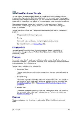 (C) SAP AG 105
Classification of Goods
You can classify and evaluate your goods to be transported (commodities) according to
characteristics of your choice. Each commodity has its own commodity code. You can group
commodity codes using a commodity code type. The classification schemas (commodity code
types) used for this purpose may depend on the transportation mode or country, for example.
When classifying goods, you can take into account transportation-relevant product
characteristics, such as weight, density, loading properties, and handling (of dangerous
goods, for example).
You can use this function in SAP Transportation Management (SAP TM) for the following
purposes:
 Charge calculation for incoming invoices
 Printing
Commodity codes can be used when printing business documents.
For more information, see Printing [Page 852].
Prerequisites
You have defined commodity codes and commodity code types in Customizing for
Transportation Management under Master Data Classification of Goods Define
Commodity Codes .
Features
Commodity codes classify goods (commodities) based on various classification schemas
(commodity code types). You can enter commodity codes that belong to various classification
schemas as value lists in Customizing.
You can make a selection on the following UIs:
 Forwarding Order
You can assign the commodity codes to cargo items when you create a forwarding
order.
 Freight Booking
The system copies the commodity codes from the forwarding order. You can adjust
the commodity codes in the freight booking as required. For more information, see
Freight Booking [Page 406] and Management of Air Freight Bookings for Airlines
[Page 420].
 Freight Order
The system copies the commodity codes from the forwarding order. You can adjust
the commodity codes in the freight order as required. For more information, see
Freight Order [Page 387].
Example
The commodity code type Cereal has the abbreviation CR and the following commodity
codes:
 