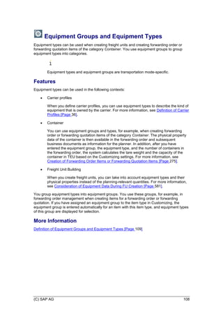 (C) SAP AG 108
Equipment Groups and Equipment Types
Equipment types can be used when creating freight units and creating forwarding order or
forwarding quotation items of the category Container. You use equipment groups to group
equipment types into categories.
Equipment types and equipment groups are transportation mode-specific.
Features
Equipment types can be used in the following contexts:
 Carrier profiles
When you define carrier profiles, you can use equipment types to describe the kind of
equipment that is owned by the carrier. For more information, see Definition of Carrier
Profiles [Page 36].
 Container
You can use equipment groups and types, for example, when creating forwarding
order or forwarding quotation items of the category Container. The physical property
data of the container is then available in the forwarding order and subsequent
business documents as information for the planner. In addition, after you have
entered the equipment group, the equipment type, and the number of containers in
the forwarding order, the system calculates the tare weight and the capacity of the
container in TEU based on the Customizing settings. For more information, see
Creation of Forwarding Order Items or Forwarding Quotation Items [Page 275].
 Freight Unit Building
When you create freight units, you can take into account equipment types and their
physical properties instead of the planning-relevant quantities. For more information,
see Consideration of Equipment Data During FU Creation [Page 581].
You group equipment types into equipment groups. You use these groups, for example, in
forwarding order management when creating items for a forwarding order or forwarding
quotation. If you have assigned an equipment group to the item type in Customizing, the
equipment group is entered automatically for an item with this item type, and equipment types
of this group are displayed for selection.
More Information
Definition of Equipment Groups and Equipment Types [Page 109]
 