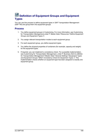 (C) SAP AG 109
Definition of Equipment Groups and Equipment
Types
You can use this process to define equipment types in SAP Transportation Management
(SAP TM) and group them into equipment groups.
Process
1. You define equipment groups in Customizing. For more information, see Customizing
for Transportation Management under Master Data Resources Define Equipment
Groups and Equipment Types .
2. You assign relevant transportation modes to each equipment group.
3. For each equipment group, you define equipment types.
4. You define the physical properties of containers (for example, capacity and weight)
for the equipment types.
5. If required, you can implement a consistency check. For a possible implementation,
see Customizing for Transportation Management, under Business Add-Ins (BAdIs)
for Transportation Management Master Data General Settings Equipment Types
and Equipment Groups BAdI: Consistency Check for Equipment Types . This
implementation checks whether an equipment type has been assigned to exactly one
equipment group.
 
