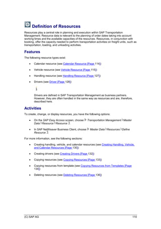 (C) SAP AG 110
Definition of Resources
Resources play a central role in planning and execution within SAP Transportation
Management. Resource data is relevant to the planning of order dates taking into account
working times and the available capacities of the resources. Resources, in conjunction with
booking, offer the capacity needed to perform transportation activities on freight units, such as
transportation, loading, and unloading activities.
Features
The following resource types exist:
 Calendar resource (see Calendar Resource [Page 114])
 Vehicle resource (see Vehicle Resource [Page 115])
 Handling resource (see Handling Resource [Page 127])
 Drivers (see Driver [Page 128])
Drivers are defined in SAP Transportation Management as business partners.
However, they are often handled in the same way as resources and are, therefore,
described here.
Activities
To create, change, or display resources, you have the following options:
 On the SAP Easy Access screen, choose Transportation Management Master
Data Resource Resource .
 In SAP NetWeaver Business Client, choose Master Data Resources Define
Resource .
For more information, see the following sections:
 Creating handling, vehicle, and calendar resources (see Creating Handling, Vehicle,
and Calendar Resources [Page 130])
 Creating drivers (see Creating Drivers [Page 132])
 Copying resources (see Copying Resources [Page 133])
 Copying resources from template (see Copying Resources from Templates [Page
134])
 Deleting resources (see Deleting Resources [Page 136])
 