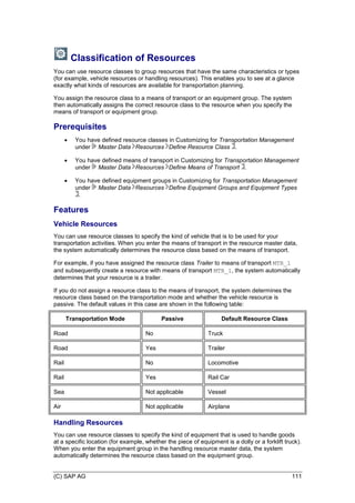(C) SAP AG 111
Classification of Resources
You can use resource classes to group resources that have the same characteristics or types
(for example, vehicle resources or handling resources). This enables you to see at a glance
exactly what kinds of resources are available for transportation planning.
You assign the resource class to a means of transport or an equipment group. The system
then automatically assigns the correct resource class to the resource when you specify the
means of transport or equipment group.
Prerequisites
 You have defined resource classes in Customizing for Transportation Management
under Master Data Resources Define Resource Class .
 You have defined means of transport in Customizing for Transportation Management
under Master Data Resources Define Means of Transport .
 You have defined equipment groups in Customizing for Transportation Management
under Master Data Resources Define Equipment Groups and Equipment Types
.
Features
Vehicle Resources
You can use resource classes to specify the kind of vehicle that is to be used for your
transportation activities. When you enter the means of transport in the resource master data,
the system automatically determines the resource class based on the means of transport.
For example, if you have assigned the resource class Trailer to means of transport MTR_1
and subsequently create a resource with means of transport MTR_1, the system automatically
determines that your resource is a trailer.
If you do not assign a resource class to the means of transport, the system determines the
resource class based on the transportation mode and whether the vehicle resource is
passive. The default values in this case are shown in the following table:
Transportation Mode Passive Default Resource Class
Road No Truck
Road Yes Trailer
Rail No Locomotive
Rail Yes Rail Car
Sea Not applicable Vessel
Air Not applicable Airplane
Handling Resources
You can use resource classes to specify the kind of equipment that is used to handle goods
at a specific location (for example, whether the piece of equipment is a dolly or a forklift truck).
When you enter the equipment group in the handling resource master data, the system
automatically determines the resource class based on the equipment group.
 