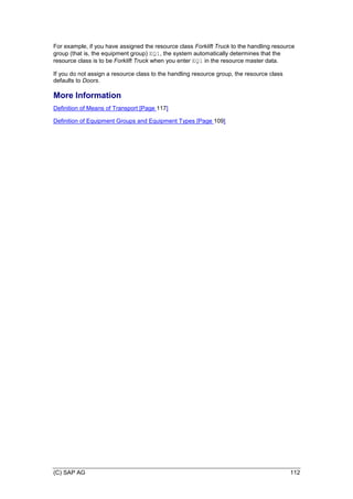 (C) SAP AG 112
For example, if you have assigned the resource class Forklift Truck to the handling resource
group (that is, the equipment group) EQ1, the system automatically determines that the
resource class is to be Forklift Truck when you enter EQ1 in the resource master data.
If you do not assign a resource class to the handling resource group, the resource class
defaults to Doors.
More Information
Definition of Means of Transport [Page 117]
Definition of Equipment Groups and Equipment Types [Page 109]
 