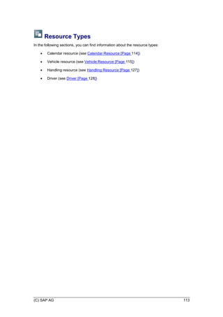 (C) SAP AG 113
Resource Types
In the following sections, you can find information about the resource types:
 Calendar resource (see Calendar Resource [Page 114])
 Vehicle resource (see Vehicle Resource [Page 115])
 Handling resource (see Handling Resource [Page 127])
 Driver (see Driver [Page 128])
 