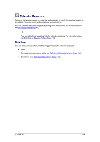 (C) SAP AG 114
Calendar Resource
Resource that you can assign to a calendar and optionally to a shift. It is used particularly for
scheduling the goods receipt and goods issue processing time.
You use calendar resources to specify operating times for locations. For more information,
see Operating Times [Page 63].
You cannot define a capacity profile for calendar resources. For more information,
see Definition of Capacity Profiles [Page 143].
Structure
You can define, among others, the following parameters for calendar resources:
 Shifts
For more information about shifts, see Definition of Capacity Variants [Page 138].
 Downtimes (see Definition of Downtimes [Page 148])
 