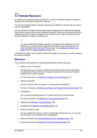 (C) SAP AG 115
Vehicle Resource
An instance of a particular means of transport, or a group of identical instances of means of
transport that can provide transportation services.
You use this business object to map the capacity and availability of vehicles that you want to
use for transportation.
You can choose up to eight dimensions and units of measurement to describe the capacity.
Note that the mass and volume are predefined by default. Planning can only take the vehicle
capacity into account if these correspond to the dimensions and units of measurement that
you have defined in a freight unit building rule.
You cannot define the available capacity for this resource type dependent on time.
However, you can define a time-dependent availability using shift sequences. For
more information about defining shift sequences, see Specification of Definitions
[Page 139] and Creating Definitions [Page 141].
In the planning profile, you can specify whether the system can consider a manual overload of
the resource capacity.
Structure
You can define, among others, the following parameters for vehicle resources:
 Passive means of transport
In Customizing, you can define vehicle resources that cannot move by themselves,
by selecting the Passive Means of Transport checkbox for the means of transport
assigned to the vehicle resource.
For more information, see Definition of Means of Transport [Page 117].
 Vehicle combination
You can combine means of transport to create vehicle combinations.
For more information, see Definition of Means-of-Transport Combinations [Page 119].
 Compartment
You can divide the loading space of a vehicle resource into compartments.
For more information, see Definition of Compartments [Page 120].
 Capacity (see Definition of Capacity [Page 137])
 Availability (see Definition of Availability [Page 147])
 Minimum number of seals
You can specify the minimum number of seals of the vehicle resource. You can use
this information for the definition of incompatibilities.
 Resource template (see Copying Resources from Templates [Page 134])
 Physical properties (see Definition of Physical Properties [Page 151])
 
