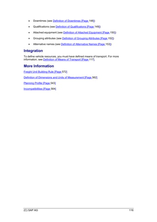 (C) SAP AG 116
 Downtimes (see Definition of Downtimes [Page 148])
 Qualifications (see Definition of Qualifications [Page 149])
 Attached equipment (see Definition of Attached Equipment [Page 150])
 Grouping attributes (see Definition of Grouping Attributes [Page 152])
 Alternative names (see Definition of Alternative Names [Page 153])
Integration
To define vehicle resources, you must have defined means of transport. For more
information, see Definition of Means of Transport [Page 117].
More Information
Freight Unit Building Rule [Page 572]
Definition of Dimensions and Units of Measurement [Page 562]
Planning Profile [Page 543]
Incompatibilities [Page 564]
 