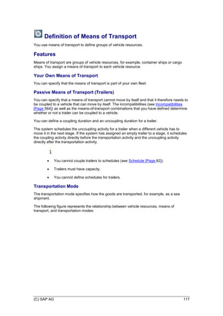 (C) SAP AG 117
Definition of Means of Transport
You use means of transport to define groups of vehicle resources.
Features
Means of transport are groups of vehicle resources, for example, container ships or cargo
ships. You assign a means of transport to each vehicle resource.
Your Own Means of Transport
You can specify that the means of transport is part of your own fleet.
Passive Means of Transport (Trailers)
You can specify that a means of transport cannot move by itself and that it therefore needs to
be coupled to a vehicle that can move by itself. The incompatibilities (see Incompatibilities
[Page 564]) as well as the means-of-transport combinations that you have defined determine
whether or not a trailer can be coupled to a vehicle.
You can define a coupling duration and an uncoupling duration for a trailer.
The system schedules the uncoupling activity for a trailer when a different vehicle has to
move it in the next stage. If the system has assigned an empty trailer to a stage, it schedules
the coupling activity directly before the transportation activity and the uncoupling activity
directly after the transportation activity.
 You cannot couple trailers to schedules (see Schedule [Page 82]).
 Trailers must have capacity.
 You cannot define schedules for trailers.
Transportation Mode
The transportation mode specifies how the goods are transported, for example, as a sea
shipment.
The following figure represents the relationship between vehicle resources, means of
transport, and transportation modes:
 