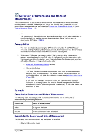 (C) SAP AG 125
Definition of Dimensions and Units of
Measurement
You use dimensions to group units of measurement. You need units of measurement to
display product quantities, for example, for freight unit building rule (FUB rules), and to
describe the capacity of vehicle resources (see Freight Unit Building Rule [Page 572] and
Vehicle Resource [Page 115]).
The system might display quantities with 14 decimal digits. If you want the system to
round quantities to a specific number of decimal digits, follow the instructions
described in SAP Note 1132219.
Prerequisites
 You have checked in Customizing for SAP NetWeaver under SAP NetWeaver
General Settings Check Units of Measurement that the dimensions delivered as a
standard and the associated units of measurement are complete.
 When using FUB rules, the system checks if the forwarding order contains the
relevant quantities based on the FUB rules. If the forwarding order does not contain
the relevant quantities, the system uses the product data. For this purpose, you have
defined the following in the product master data:
o Base unit of measure [External] (BUoM)
o Conversion factors
You need conversion factors to convert the base units of measure into the
required units of measurement. You define these in the product master on
the Units of Meas. tab page. For more information, see Definition of Products
[Page 102].
If you have not defined a conversion factor, the system cannot take split
quantities or rounding values into account when building freight units from
business documents (forwarding orders, for example). In this case, it sets the
quantities to zero.
Example
Examples for Dimensions and Units of Measurement
The following table provides you with examples of dimensions and of some units of
measurement you can assign to them.
Dimension Units of Measurement
Mass Kilogram; milligram
Volume Cubic centimeter; cubic decimeter
Example for the Conversion of Units of Measurement
The following units of measurement are predefined as a default:
 Kilogram (dimension mass)
 