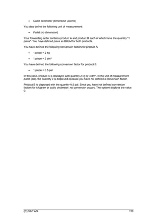 (C) SAP AG 126
 Cubic decimeter (dimension volume)
You also define the following unit of measurement:
 Pallet (no dimension)
Your forwarding order contains product A and product B each of which have the quantity "1
piece". You have defined piece as BUoM for both products.
You have defined the following conversion factors for product A:
 1 piece = 2 kg
 1 piece = 3 dm³
You have defined the following conversion factor for product B:
 1 piece = 0.5 pal
In this case, product A is displayed with quantity 2 kg or 3 dm³. In the unit of measurement
pallet (pal), the quantity 0 is displayed because you have not defined a conversion factor.
Product B is displayed with the quantity 0.5 pal. Since you have not defined conversion
factors for kilogram or cubic decimeter, no conversion occurs. The system displays the value
0.
 