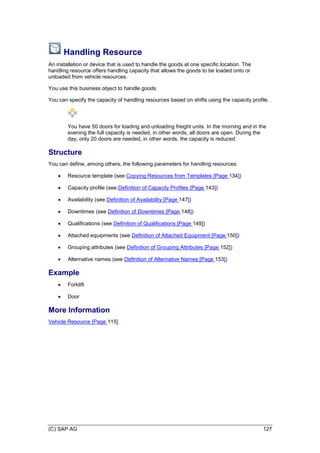 (C) SAP AG 127
Handling Resource
An installation or device that is used to handle the goods at one specific location. The
handling resource offers handling capacity that allows the goods to be loaded onto or
unloaded from vehicle resources.
You use this business object to handle goods.
You can specify the capacity of handling resources based on shifts using the capacity profile.
You have 50 doors for loading and unloading freight units. In the morning and in the
evening the full capacity is needed, in other words, all doors are open. During the
day, only 20 doors are needed, in other words, the capacity is reduced.
Structure
You can define, among others, the following parameters for handling resources:
 Resource template (see Copying Resources from Templates [Page 134])
 Capacity profile (see Definition of Capacity Profiles [Page 143])
 Availability (see Definition of Availability [Page 147])
 Downtimes (see Definition of Downtimes [Page 148])
 Qualifications (see Definition of Qualifications [Page 149])
 Attached equipments (see Definition of Attached Equipment [Page 150])
 Grouping attributes (see Definition of Grouping Attributes [Page 152])
 Alternative names (see Definition of Alternative Names [Page 153])
Example
 Forklift
 Door
More Information
Vehicle Resource [Page 115]
 