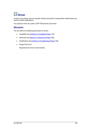 (C) SAP AG 128
Driver
A driver is any person who can operate vehicles and perform transportation-related tasks as a
result of certain qualifications.
You specify a driver as a party in SAP TM business documents.
Structure
You can define the following parameters for drivers:
 Availability (see Definition of Availability [Page 147])
 Absences (see Definition of Downtimes [Page 148])
 Qualifications (see Definition of Qualifications [Page 149])
 Supply Chain Unit
Represents the driver’s home location.
 