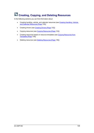(C) SAP AG 129
Creating, Copying, and Deleting Resources
In the following sections you can find information about:
 Creating handling, vehicle, and calendar resources (see Creating Handling, Vehicle,
and Calendar Resources [Page 130])
 Creating drivers (see Creating Drivers [Page 132])
 Copying resources (see Copying Resources [Page 133])
 Creating resources based on resource templates (see Copying Resources from
Templates [Page 134])
 Deleting resources (see Deleting Resources [Page 136])
 