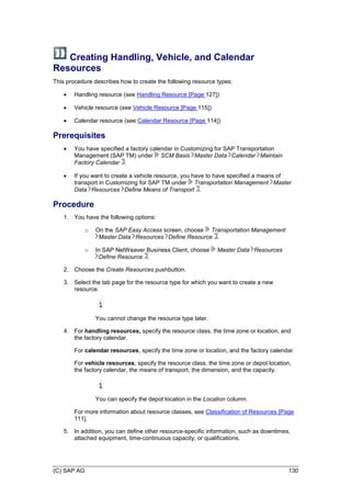 (C) SAP AG 130
Creating Handling, Vehicle, and Calendar
Resources
This procedure describes how to create the following resource types:
 Handling resource (see Handling Resource [Page 127])
 Vehicle resource (see Vehicle Resource [Page 115])
 Calendar resource (see Calendar Resource [Page 114])
Prerequisites
 You have specified a factory calendar in Customizing for SAP Transportation
Management (SAP TM) under SCM Basis Master Data Calendar Maintain
Factory Calendar .
 If you want to create a vehicle resource, you have to have specified a means of
transport in Customizing for SAP TM under Transportation Management Master
Data Resources Define Means of Transport .
Procedure
1. You have the following options:
o On the SAP Easy Access screen, choose Transportation Management
Master Data Resources Define Resource .
o In SAP NetWeaver Business Client, choose Master Data Resources
Define Resource .
2. Choose the Create Resources pushbutton.
3. Select the tab page for the resource type for which you want to create a new
resource.
You cannot change the resource type later.
4. For handling resources, specify the resource class, the time zone or location, and
the factory calendar.
For calendar resources, specify the time zone or location, and the factory calendar.
For vehicle resources, specify the resource class, the time zone or depot location,
the factory calendar, the means of transport, the dimension, and the capacity.
You can specify the depot location in the Location column.
For more information about resource classes, see Classification of Resources [Page
111].
5. In addition, you can define other resource-specific information, such as downtimes,
attached equipment, time-continuous capacity, or qualifications.
 