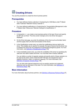(C) SAP AG 132
Creating Drivers
You use this procedure to create the driver business partner.
Prerequisites
 You have defined a factory calendar in Customizing for SCM Basis under Master
Data Calendar Maintain Factory Calendar .
 You have defined qualifications in Customizing for Transportation Management under
Master Data Resources Maintain Settings for Qualifications .
Procedure
1. In transaction BP, you create a new business partner of the type Person and specify
the BP role as Driver. The entry screen changes and a new Driver tab page is
displayed.
2. On the Driver tab page, you enter the attributes of the driver such as the labor factor
and the supply chain unit (the home location of the driver).
3. In the Qualifications screen area, you enter the qualifications that are held by the
driver. This enables you to specify, for example, the type of license that the driver has
or whether the driver has any experience of transporting dangerous goods. For more
information, see Definition of Qualifications [Page 149].
4. In the Availability screen area, you enter the availability of the driver by specifying the
valid from and valid to dates and times. You must also enter a factory calendar.
You can define a number of capacity variants and specify which of these variants is to
be used as the active variant. Note that SAP TM does not evaluate the type of
capacity (minimum, mean, or maximum capacity). For more information, see
Definition of Capacity Variants [Page 138].
You can also enter planned absences such as vacation periods and unplanned
absences such as sick leave in this area. For more information, see Definition of
Downtimes [Page 148].
More Information
For more information about business partners, see Definition of Business Partners [Page 27].
 