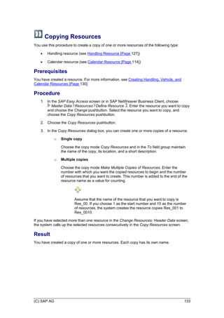 (C) SAP AG 133
Copying Resources
You use this procedure to create a copy of one or more resources of the following type:
 Handling resource (see Handling Resource [Page 127])
 Calendar resource (see Calendar Resource [Page 114])
Prerequisites
You have created a resource. For more information, see Creating Handling, Vehicle, and
Calendar Resources [Page 130].
Procedure
1. In the SAP Easy Access screen or in SAP NetWeaver Business Client, choose
Master Data Resources Define Resource . Enter the resource you want to copy
and choose the Change pushbutton. Select the resource you want to copy, and
choose the Copy Resources pushbutton.
2. Choose the Copy Resources pushbutton.
3. In the Copy Resources dialog box, you can create one or more copies of a resource.
o Single copy
Choose the copy mode Copy Resources and in the To field group maintain
the name of the copy, its location, and a short description.
o Multiple copies
Choose the copy mode Make Multiple Copies of Resources. Enter the
number with which you want the copied resources to begin and the number
of resources that you want to create. This number is added to the end of the
resource name as a value for counting.
Assume that the name of the resource that you want to copy is
Res_00. If you choose 1 as the start number and 10 as the number
of resources, the system creates the resource copies Res_001 to
Res_0010.
If you have selected more than one resource in the Change Resources: Header Data screen,
the system calls up the selected resources consecutively in the Copy Resources screen.
Result
You have created a copy of one or more resources. Each copy has its own name.
 