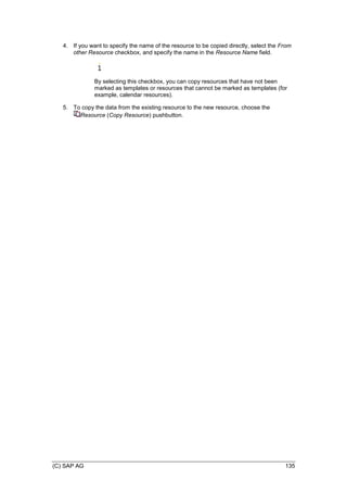 (C) SAP AG 135
4. If you want to specify the name of the resource to be copied directly, select the From
other Resource checkbox, and specify the name in the Resource Name field.
By selecting this checkbox, you can copy resources that have not been
marked as templates or resources that cannot be marked as templates (for
example, calendar resources).
5. To copy the data from the existing resource to the new resource, choose the
Resource (Copy Resource) pushbutton.
 