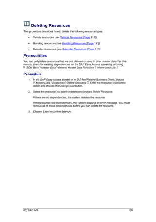(C) SAP AG 136
Deleting Resources
This procedure describes how to delete the following resource types:
 Vehicle resources (see Vehicle Resources [Page 115])
 Handling resources (see Handling Resources [Page 127])
 Calendar resources (see Calendar Resources [Page 114])
Prerequisites
You can only delete resources that are not planned or used in other master data. For this
reason, check for existing dependencies on the SAP Easy Access screen by choosing
SCM Basis Master Data General Master Data Functions Where-used List .
Procedure
1. In the SAP Easy Access screen or in SAP NetWeaver Business Client, choose
Master Data Resources Define Resource . Enter the resource you want to
delete and choose the Change pushbutton.
2. Select the resource you want to delete and choose Delete Resource.
If there are no dependencies, the system deletes the resource.
If the resource has dependencies, the system displays an error message. You must
remove all of these dependencies before you can delete the resource.
3. Choose Save to confirm deletion.
 