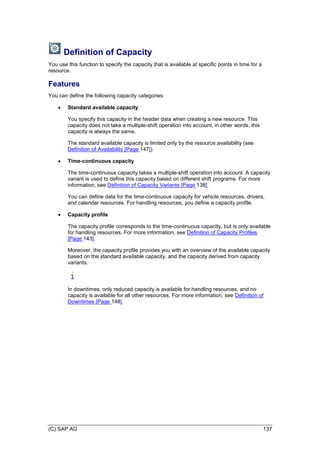 (C) SAP AG 137
Definition of Capacity
You use this function to specify the capacity that is available at specific points in time for a
resource.
Features
You can define the following capacity categories:
 Standard available capacity
You specify this capacity in the header data when creating a new resource. This
capacity does not take a multiple-shift operation into account, in other words, this
capacity is always the same.
The standard available capacity is limited only by the resource availability (see
Definition of Availability [Page 147]).
 Time-continuous capacity
The time-continuous capacity takes a multiple-shift operation into account. A capacity
variant is used to define this capacity based on different shift programs. For more
information, see Definition of Capacity Variants [Page 138].
You can define data for the time-continuous capacity for vehicle resources, drivers,
and calendar resources. For handling resources, you define a capacity profile.
 Capacity profile
The capacity profile corresponds to the time-continuous capacity, but is only available
for handling resources. For more information, see Definition of Capacity Profiles
[Page 143].
Moreover, the capacity profile provides you with an overview of the available capacity
based on the standard available capacity, and the capacity derived from capacity
variants.
In downtimes, only reduced capacity is available for handling resources, and no
capacity is available for all other resources. For more information, see Definition of
Downtimes [Page 148].
 