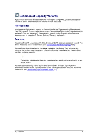 (C) SAP AG 138
Definition of Capacity Variants
If you work in a multiple-shift operation and want to plan using shifts, you can use capacity
variants to define different capacities for one or more resources.
Prerequisites
You have specified capacity variants in Customizing for SAP Transportation Management
(SAP TM) under Transportation Management Master Data Resources Specify Capacity
Variants . You can also specify these capacity variants on the Transportation Resource
Master screen by choosing Current Settings Capacity Variants .
Features
You can define shift sequences with shifts, breaks, and shift factors in a capacity variant. You
define these data based on definitions (see Specification of Definitions [Page 139]).
If you define a capacity variant as the active variant on the General Data tab page of a
resource, the system uses the capacity information from the capacity variant instead of the
standard available capacity.
The system considers the data of a capacity variant only if you have defined it as an
active variant.
You can use the capacity profile to gain an overview of the available capacity that is
determined from the active capacity variant for the validity period of the resource. For more
information, see Definition of Capacity Profiles [Page 143].
 