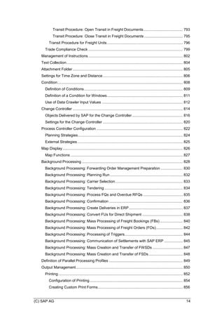 (C) SAP AG 14
Transit Procedure: Open Transit in Freight Documents...................................... 793
Transit Procedure: Close Transit in Freight Documents ..................................... 795
Transit Procedure for Freight Units......................................................................... 796
Trade Compliance Check ........................................................................................... 799
Management of Instructions........................................................................................... 802
Text Collection................................................................................................................ 804
Attachment Folder .......................................................................................................... 805
Settings for Time Zone and Distance............................................................................. 806
Condition ........................................................................................................................ 808
Definition of Conditions............................................................................................... 809
Definition of a Condition for Windows......................................................................... 811
Use of Data Crawler Input Values .............................................................................. 812
Change Controller .......................................................................................................... 814
Objects Delivered by SAP for the Change Controller................................................. 816
Settings for the Change Controller ............................................................................. 820
Process Controller Configuration ................................................................................... 822
Planning Strategies..................................................................................................... 824
External Strategies ..................................................................................................... 825
Map Display.................................................................................................................... 826
Map Functions ............................................................................................................ 827
Background Processing ................................................................................................. 828
Background Processing: Forwarding Order Management Preparation ..................... 830
Background Processing: Planning Run ...................................................................... 832
Background Processing: Carrier Selection................................................................. 833
Background Processing: Tendering ........................................................................... 834
Background Processing: Process FQs and Overdue RFQs ...................................... 835
Background Processing: Confirmation ....................................................................... 836
Background Processing: Create Deliveries in ERP.................................................... 837
Background Processing: Convert FUs for Direct Shipment ....................................... 838
Background Processing: Mass Processing of Freight Bookings (FBs) ...................... 840
Background Processing: Mass Processing of Freight Orders (FOs).......................... 842
Background Processing: Processing of Triggers........................................................ 844
Background Processing: Communication of Settlements with SAP ERP .................. 845
Background Processing: Mass Creation and Transfer of FWSDs ............................. 847
Background Processing: Mass Creation and Transfer of FSDs................................. 848
Definition of Parallel Processing Profiles ....................................................................... 849
Output Management....................................................................................................... 850
Printing........................................................................................................................ 852
Configuration of Printing.......................................................................................... 854
Creating Custom Print Forms.................................................................................. 856
 