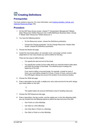 (C) SAP AG 141
Creating Definitions
Prerequisites
You have created a resource. For more information, see Creating Handling, Vehicle, and
Calendar Resources [Page 130].
Procedure
1. On the SAP Easy Access screen, choose Transportation Management Master
Data Resources Define Resource or in SAP NetWeaver Business Client, choose
Master Data Resources Define Resource .
2. You have the following options:
o On the Resources screen, choose the Definitions pushbutton.
o Choose the Change pushbutton. On the Change Resources: Header Data
screen, choose the Definitions pushbutton.
3. Choose the Breaks tab page.
4. Create the new break pattern, for example, lunch, and assign a break number
(dependent on how many breaks you want to define for the day).
There are two ways to define breaks:
o You specify the start and end of the break.
o You specify the number of hours after which you want the break to take place
and enter the duration of the break. The reference point is always the
beginning of the shift.
If you want to define a recurrent break, for example, a break for every 2
hours, you must define a break for 2 hours, 4 hours, 6 hours, and so on after
the shift begins (taking into account the duration of any previous breaks).
5. Choose the Shifts tab page.
6. Enter a description for the shift, a validity end, and a start and end for the shift. Assign
your break pattern to this shift.
The system takes into account shift factors only for handling resources.
7. Choose the Shift Sequences tab page.
8. Enter a description, the day number, and the validity end. In the Non-Workdays field,
you can choose from the following options to define the start and end of the shift:
o Can Finish on a Non-Workday
o Can Start on a Non-Workday
o Can Only Start or Finish on a Workday
o Can Start or Finish on a Non-Workday
 