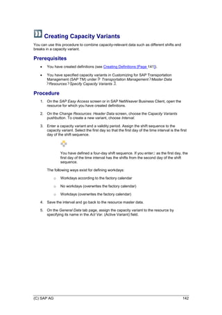 (C) SAP AG 142
Creating Capacity Variants
You can use this procedure to combine capacity-relevant data such as different shifts and
breaks in a capacity variant.
Prerequisites
 You have created definitions (see Creating Definitions [Page 141]).
 You have specified capacity variants in Customizing for SAP Transportation
Management (SAP TM) under Transportation Management Master Data
Resources Specify Capacity Variants .
Procedure
1. On the SAP Easy Access screen or in SAP NetWeaver Business Client, open the
resource for which you have created definitions.
2. On the Change Resources: Header Data screen, choose the Capacity Variants
pushbutton. To create a new variant, choose Interval.
3. Enter a capacity variant and a validity period. Assign the shift sequence to the
capacity variant. Select the first day so that the first day of the time interval is the first
day of the shift sequence.
You have defined a four-day shift sequence. If you enter2 as the first day, the
first day of the time interval has the shifts from the second day of the shift
sequence.
The following ways exist for defining workdays:
o Workdays according to the factory calendar
o No workdays (overwrites the factory calendar)
o Workdays (overwrites the factory calendar)
4. Save the interval and go back to the resource master data.
5. On the General Data tab page, assign the capacity variant to the resource by
specifying its name in the Act Var. (Active Variant) field.
 