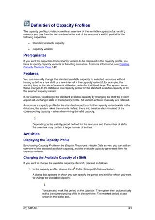 (C) SAP AG 143
Definition of Capacity Profiles
The capacity profile provides you with an overview of the available capacity of a handling
resource per day from the current date to the end of the resource’s validity period for the
following capacities:
 Standard available capacity
 Capacity variants
Prerequisites
If you want the capacities from capacity variants to be displayed in the capacity profile, you
have to specify capacity variants for handling resources. For more information, see Creating
Capacity Variants [Page 142].
Features
You can manually change the standard available capacity for selected resources without
having to define a new shift or a new interval in the capacity variant if, for example, the
working time or the rate of resource utilization varies for individual days. The system saves
these changes to the database in a capacity profile for the standard available capacity or for
the selected capacity variant.
If, for example, you change the standard available capacity by changing the shift the system
adjusts all unchanged data in the capacity profile. All variants entered manually are retained.
As soon as a capacity profile for the standard capacity or for the capacity variant exists in the
database, the system takes the variants defined there into consideration - instead of the
corresponding capacity – when determining the valid capacity.
Depending on the validity period defined for the resource and the number of shifts,
the overview may contain a large number of entries.
Activities
Displaying the Capacity Profile
By choosing Capacity Profile on the Display Resources: Header Data screen, you can call an
overview of the standard available capacity, and the available capacity generated from the
capacity variants.
Changing the Available Capacity of a Shift
If you want to change the available capacity of a shift, proceed as follows:
1. In the capacity profile, choose the Shifts (Change Shifts) pushbutton.
A dialog box appears in which you can specify the period and shift for which you want
to change the available capacity.
You can also mark the period on the calendar. The system then automatically
marks the corresponding shifts in the overview. The marked period is also
shown in the dialog box.
 