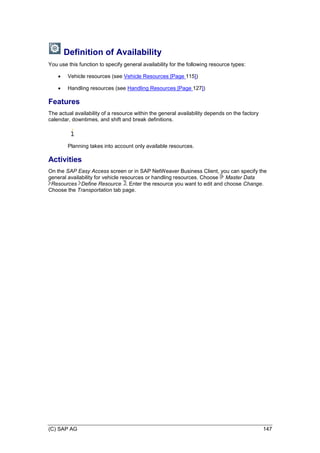 (C) SAP AG 147
Definition of Availability
You use this function to specify general availability for the following resource types:
 Vehicle resources (see Vehicle Resources [Page 115])
 Handling resources (see Handling Resources [Page 127])
Features
The actual availability of a resource within the general availability depends on the factory
calendar, downtimes, and shift and break definitions.
Planning takes into account only available resources.
Activities
On the SAP Easy Access screen or in SAP NetWeaver Business Client, you can specify the
general availability for vehicle resources or handling resources. Choose Master Data
Resources Define Resource . Enter the resource you want to edit and choose Change.
Choose the Transportation tab page.
 