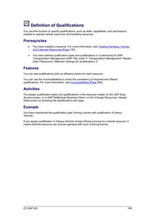 (C) SAP AG 149
Definition of Qualifications
You use this function to specify qualifications, such as skills, capabilities, and permissions
needed to operate vehicle resources and handling resources.
Prerequisites
 You have created a resource. For more information, see Creating Handling, Vehicle,
and Calendar Resources [Page 130].
 You have defined qualification types and qualifications in Customizing for SAP
Transportation Management (SAP TM) under Transportation Management Master
Data Resources Maintain Settings for Qualifications .
Features
You can rate qualifications with an efficiency factor for each resource.
You can use the incompatibilities to check the consistency of required and offered
qualifications. For more information, see Incompatibilities [Page 564].
Activities
You assign qualification types and qualifications in the resource master on the SAP Easy
Access screen, or in SAP NetWeaver Business Client, on the Change Resources: Header
Data screen by choosing the Qualifications tab page.
Example
You have maintained the qualification type Driving License with qualification A (Heavy
Vehicle).
If you assign qualification A (Heavy Vehicle) of type Driving License to a vehicle resource, it
means that this resource can only be operated with such a driving license.
 
