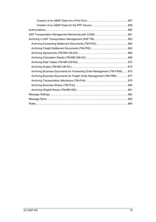 (C) SAP AG 15
Creation of an ABAP Class for a Print Form ....................................................... 857
Creation of an ABAP Class for the PPF Service................................................. 858
Authorizations................................................................................................................. 860
SAP Transportation Management Monitoring with CCMS............................................. 861
Archiving in SAP Transportation Management (SAP TM) ............................................. 863
Archiving Forwarding Settlement Documents (TM-FWS) .......................................... 864
Archiving Freight Settlement Documents (TM-FRS) .................................................. 865
Archiving Agreements (TM-MD-CM-AG).................................................................... 866
Archiving Calculation Sheets (TM-MD-CM-CS) ......................................................... 868
Archiving Rate Tables (TM-MD-CM-RA) .................................................................... 870
Archiving Scales (TM-MD-CM-SC)............................................................................. 873
Archiving Business Documents for Forwarding Order Management (TM-FWM)....... 875
Archiving Business Documents for Freight Order Management (TM-FRM) .............. 877
Archiving Transportation Allocations (TM-PLN) ......................................................... 879
Archiving Business Shares (TM-PLN)........................................................................ 880
Archiving Waybill Stocks (TM-MD-WB)...................................................................... 881
Message Settings........................................................................................................... 882
Message Store ............................................................................................................... 883
Roles .............................................................................................................................. 884
 