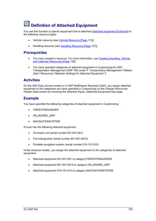 (C) SAP AG 150
Definition of Attached Equipment
You use this function to specify equipment that is attached (attached equipment [External]) to
the following resource types:
 Vehicle resource (see Vehicle Resource [Page 115])
 Handling resource (see Handling Resource [Page 127])
Prerequisites
 You have created a resource. For more information, see Creating Handling, Vehicle,
and Calendar Resources [Page 130].
 You have specified categories of attached equipment in Customizing for SAP
Transportation Management (SAP TM) under Transportation Management Master
Data Resources Maintain Settings for Attached Equipment .
Activities
On the SAP Easy Access screen or in SAP NetWeaver Business Client, you assign attached
equipment to the categories you have specified in Customizing on the Change Resources:
Header Data screen by choosing the Attached Equip. (Attached Equipment) tab page.
Example
You have specified the following categories of attached equipment in Customizing:
 FIREEXTINGUISHER
 ON_BOARD_UNIT
 NAVIGATIONSYSTEM
A truck has the following attached equipment:
 On-board unit (serial number 001-001-001)
 Fire extinguisher (serial number 001-001-0815)
 Portable navigation system (serial number 010-101-010)
In the resource master, you assign the attached equipment to the categories of attached
equipment:
 Attached equipment 001-001-001 to category FIREEXTINGUISHER
 Attached equipment 001-001-0815 to category ON_BOARD_UNIT
 Attached equipment 010-101-010 to category NAVIGATIONSYSTEM
 