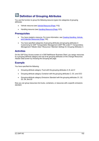 (C) SAP AG 152
Definition of Grouping Attributes
You use this function to group the following resource types into categories of grouping
attributes:
 Vehicle resource (see Vehicle Resource [Page 115])
 Handling resource (see Handling Resource [Page 127])
Prerequisites
 You have created a resource. For more information, see Creating Handling, Vehicle,
and Calendar Resources [Page 130].
 You have specified categories of grouping attributes and grouping attributes in
Customizing for SAP Transportation Management (SAP TM) under Transportation
Management Master Data Resources Maintain Settings for Grouping Attributes .
Activities
On the SAP Easy Access screen or in SAP NetWeaver Business Client, you assign resources
to a grouping attribute category and one of its grouping attributes on the Change Resources:
Header Data screen by choosing the Grouping tab page.
Example
You have specified the following:
 Grouping attribute category Truck with the grouping attributes A, B, and C
 Grouping attribute category Container with the grouping attributes C, CC, and CCC
 Grouping attribute category Emissions Standard with the grouping attributes S1, S2,
S3, S4, and S5
Now you can group resources into trucks, containers, or resources with a specific emissions
standard.
 